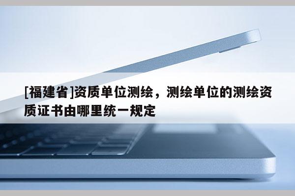 [福建省]資質(zhì)單位測(cè)繪，測(cè)繪單位的測(cè)繪資質(zhì)證書由哪里統(tǒng)一規(guī)定