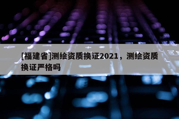 [福建省]測繪資質(zhì)換證2021，測繪資質(zhì)換證嚴格嗎