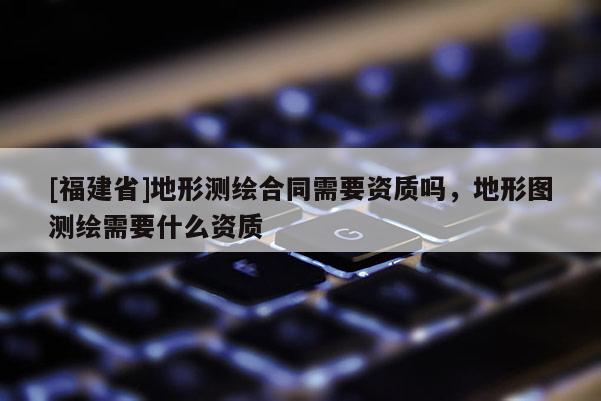 [福建省]地形測繪合同需要資質(zhì)嗎，地形圖測繪需要什么資質(zhì)