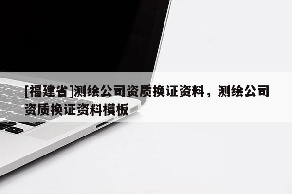 [福建省]測繪公司資質(zhì)換證資料，測繪公司資質(zhì)換證資料模板