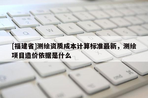 [福建省]測繪資質(zhì)成本計算標(biāo)準(zhǔn)最新，測繪項目造價依據(jù)是什么