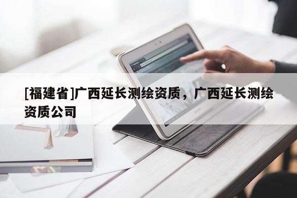 [福建省]廣西延長(zhǎng)測(cè)繪資質(zhì)，廣西延長(zhǎng)測(cè)繪資質(zhì)公司