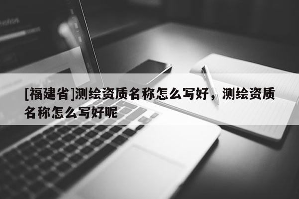 [福建省]測繪資質(zhì)名稱怎么寫好，測繪資質(zhì)名稱怎么寫好呢