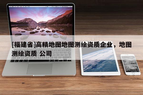 [福建省]高精地圖地圖測繪資質(zhì)企業(yè)，地圖測繪資質(zhì) 公司