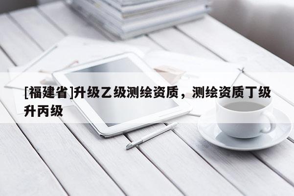 [福建省]升級(jí)乙級(jí)測繪資質(zhì)，測繪資質(zhì)丁級(jí)升丙級(jí)