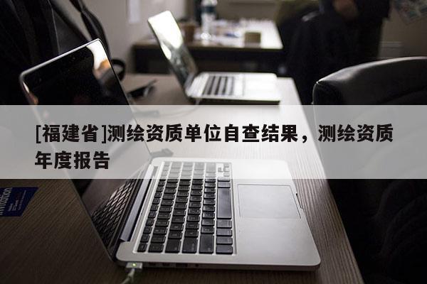 [福建省]測(cè)繪資質(zhì)單位自查結(jié)果，測(cè)繪資質(zhì)年度報(bào)告