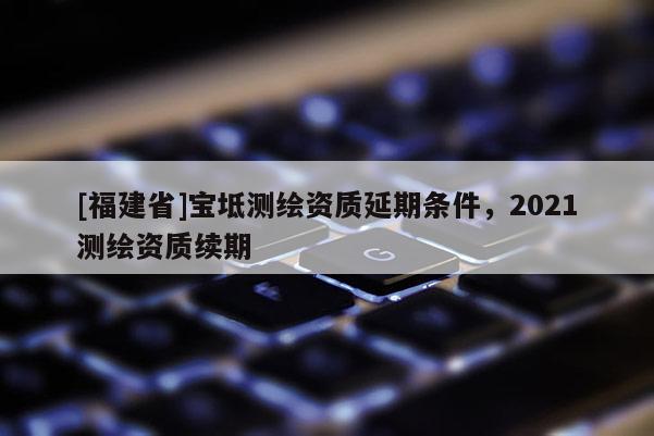[福建省]寶坻測繪資質(zhì)延期條件，2021測繪資質(zhì)續(xù)期