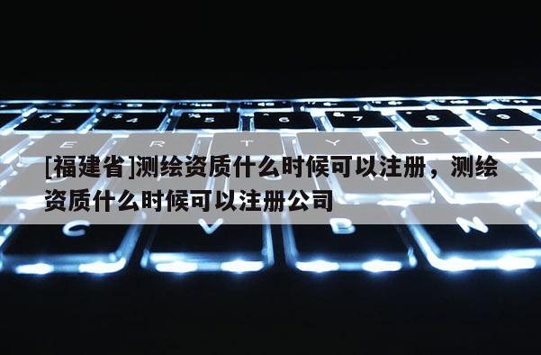 [福建省]測繪資質(zhì)什么時候可以注冊，測繪資質(zhì)什么時候可以注冊公司