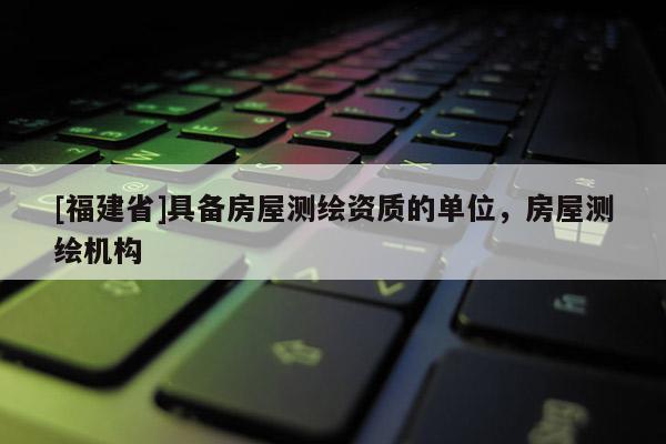 [福建省]具備房屋測繪資質(zhì)的單位，房屋測繪機構(gòu)