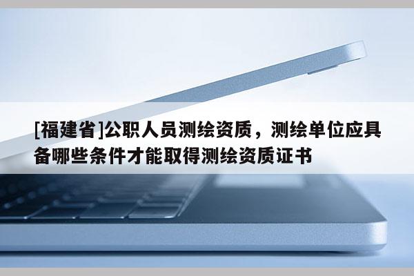 [福建省]公職人員測(cè)繪資質(zhì)，測(cè)繪單位應(yīng)具備哪些條件才能取得測(cè)繪資質(zhì)證書