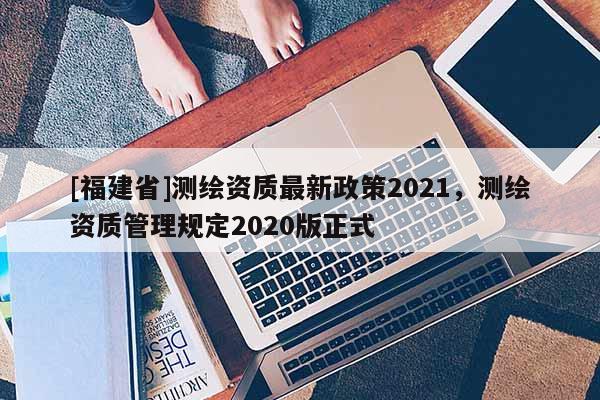 [福建省]測繪資質(zhì)最新政策2021，測繪資質(zhì)管理規(guī)定2020版正式