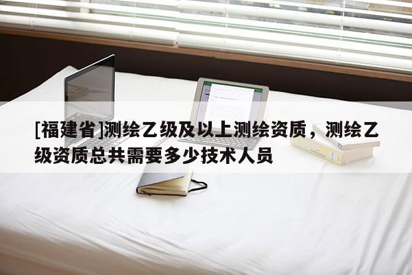 [福建省]測(cè)繪乙級(jí)及以上測(cè)繪資質(zhì)，測(cè)繪乙級(jí)資質(zhì)總共需要多少技術(shù)人員