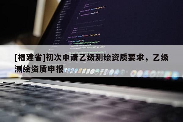 [福建省]初次申請(qǐng)乙級(jí)測(cè)繪資質(zhì)要求，乙級(jí)測(cè)繪資質(zhì)申報(bào)