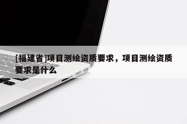 [福建省]項目測繪資質(zhì)要求，項目測繪資質(zhì)要求是什么