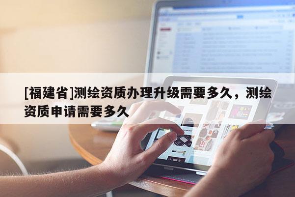[福建省]測繪資質(zhì)辦理升級需要多久，測繪資質(zhì)申請需要多久