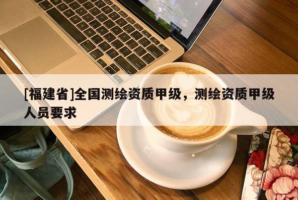 [福建省]全國測繪資質(zhì)甲級，測繪資質(zhì)甲級人員要求