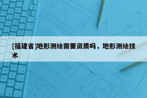[福建省]地形測繪需要資質(zhì)嗎，地形測繪技術(shù)