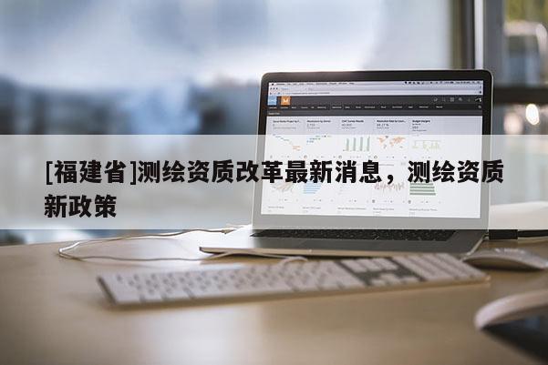 [福建省]測(cè)繪資質(zhì)改革最新消息，測(cè)繪資質(zhì)新政策