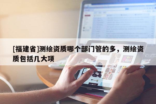 [福建省]測(cè)繪資質(zhì)哪個(gè)部門(mén)管的多，測(cè)繪資質(zhì)包括幾大項(xiàng)