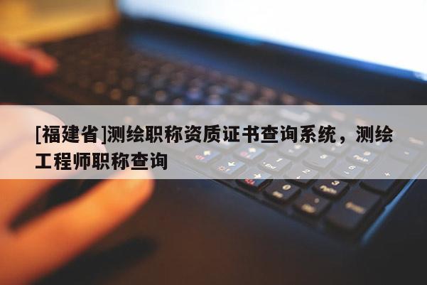 [福建省]測繪職稱資質(zhì)證書查詢系統(tǒng)，測繪工程師職稱查詢