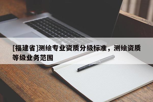 [福建省]測繪專業(yè)資質(zhì)分級標(biāo)準(zhǔn)，測繪資質(zhì)等級業(yè)務(wù)范圍
