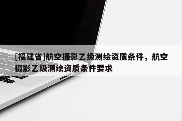 [福建省]航空攝影乙級(jí)測(cè)繪資質(zhì)條件，航空攝影乙級(jí)測(cè)繪資質(zhì)條件要求