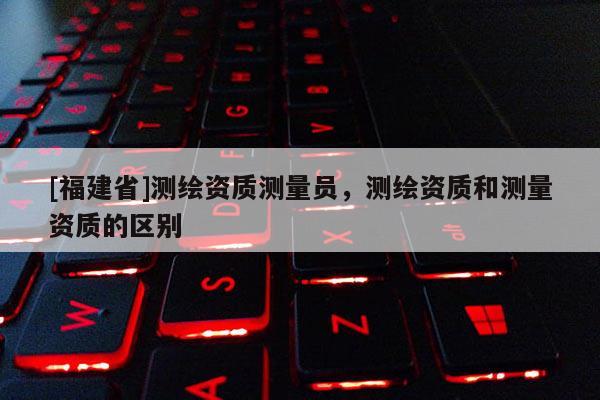 [福建省]測繪資質(zhì)測量員，測繪資質(zhì)和測量資質(zhì)的區(qū)別