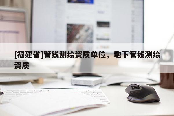 [福建省]管線測(cè)繪資質(zhì)單位，地下管線測(cè)繪資質(zhì)