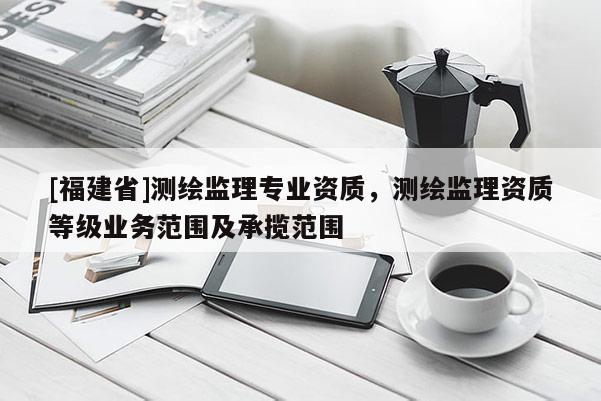 [福建省]測(cè)繪監(jiān)理專(zhuān)業(yè)資質(zhì)，測(cè)繪監(jiān)理資質(zhì)等級(jí)業(yè)務(wù)范圍及承攬范圍