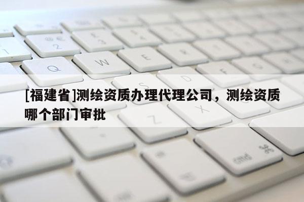 [福建省]測(cè)繪資質(zhì)辦理代理公司，測(cè)繪資質(zhì)哪個(gè)部門(mén)審批