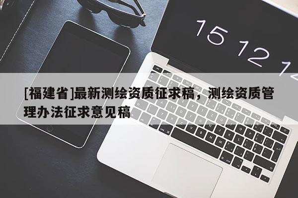 [福建省]最新測繪資質(zhì)征求稿，測繪資質(zhì)管理辦法征求意見稿