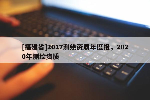 [福建省]2017測(cè)繪資質(zhì)年度報(bào)，2020年測(cè)繪資質(zhì)