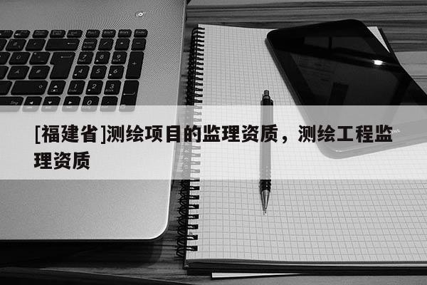 [福建省]測(cè)繪項(xiàng)目的監(jiān)理資質(zhì)，測(cè)繪工程監(jiān)理資質(zhì)