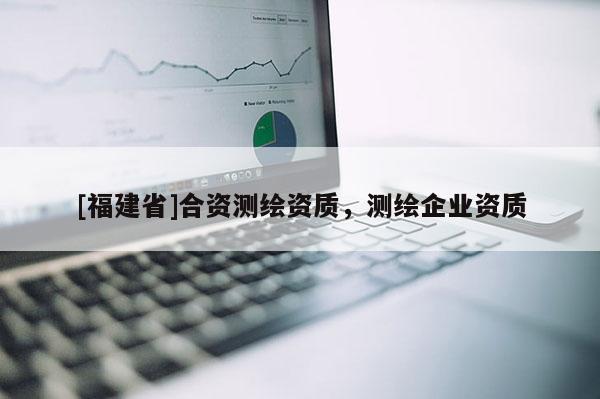 [福建省]合資測繪資質(zhì)，測繪企業(yè)資質(zhì)