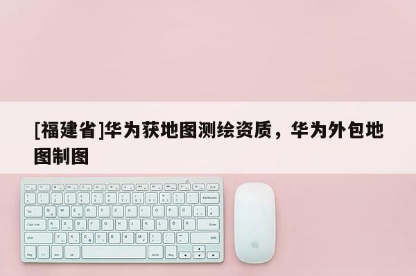 [福建省]華為獲地圖測繪資質，華為外包地圖制圖