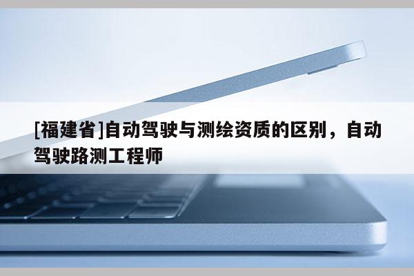 [福建省]自動(dòng)駕駛與測繪資質(zhì)的區(qū)別，自動(dòng)駕駛路測工程師
