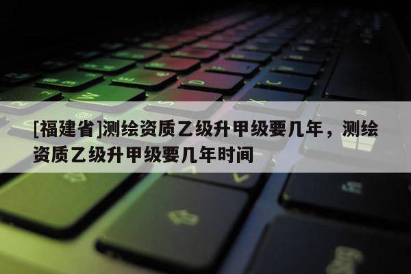 [福建省]測繪資質(zhì)乙級升甲級要幾年，測繪資質(zhì)乙級升甲級要幾年時間