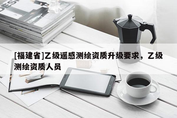 [福建省]乙級(jí)遙感測(cè)繪資質(zhì)升級(jí)要求，乙級(jí)測(cè)繪資質(zhì)人員