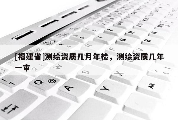 [福建省]測(cè)繪資質(zhì)幾月年檢，測(cè)繪資質(zhì)幾年一審