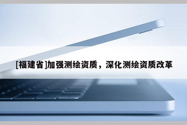 [福建省]加強(qiáng)測(cè)繪資質(zhì)，深化測(cè)繪資質(zhì)改革