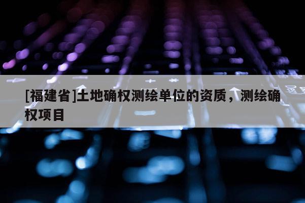[福建省]土地確權(quán)測繪單位的資質(zhì)，測繪確權(quán)項目