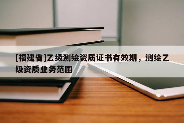 [福建省]乙級測繪資質證書有效期，測繪乙級資質業(yè)務范圍