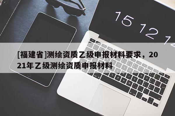 [福建省]測繪資質乙級申報材料要求，2021年乙級測繪資質申報材料