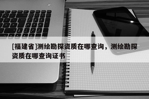 [福建省]測(cè)繪勘探資質(zhì)在哪查詢，測(cè)繪勘探資質(zhì)在哪查詢證書