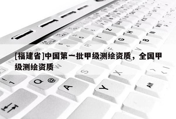 [福建省]中國(guó)第一批甲級(jí)測(cè)繪資質(zhì)，全國(guó)甲級(jí)測(cè)繪資質(zhì)