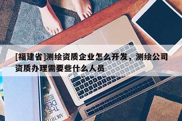 [福建省]測繪資質企業(yè)怎么開發(fā)，測繪公司資質辦理需要些什么人員
