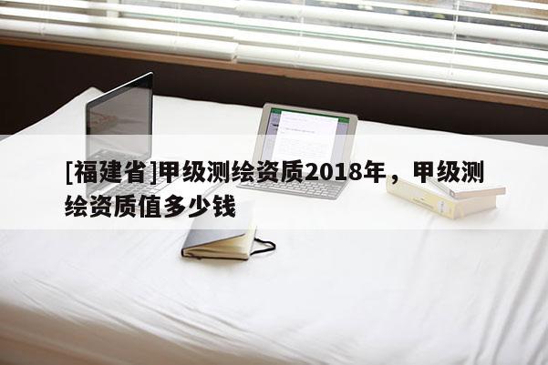 [福建省]甲級測繪資質(zhì)2018年，甲級測繪資質(zhì)值多少錢