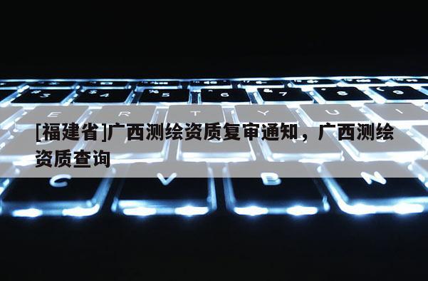 [福建省]廣西測繪資質復審通知，廣西測繪資質查詢