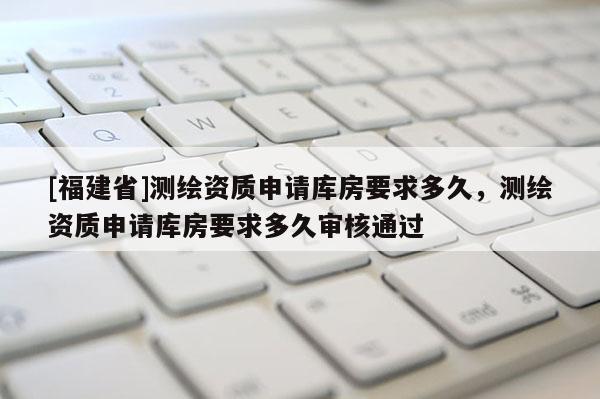 [福建省]測(cè)繪資質(zhì)申請(qǐng)庫(kù)房要求多久，測(cè)繪資質(zhì)申請(qǐng)庫(kù)房要求多久審核通過(guò)