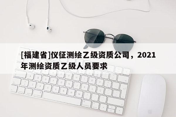 [福建省]儀征測(cè)繪乙級(jí)資質(zhì)公司，2021年測(cè)繪資質(zhì)乙級(jí)人員要求